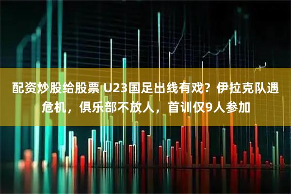 配资炒股给股票 U23国足出线有戏？伊拉克队遇危机，俱乐部不放人，首训仅9人参加
