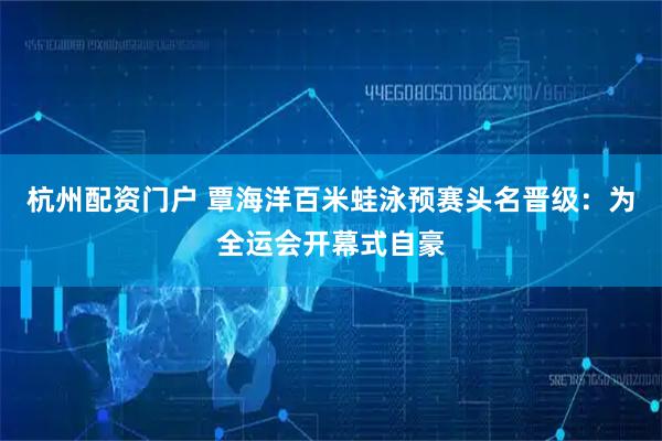 杭州配资门户 覃海洋百米蛙泳预赛头名晋级：为全运会开幕式自豪